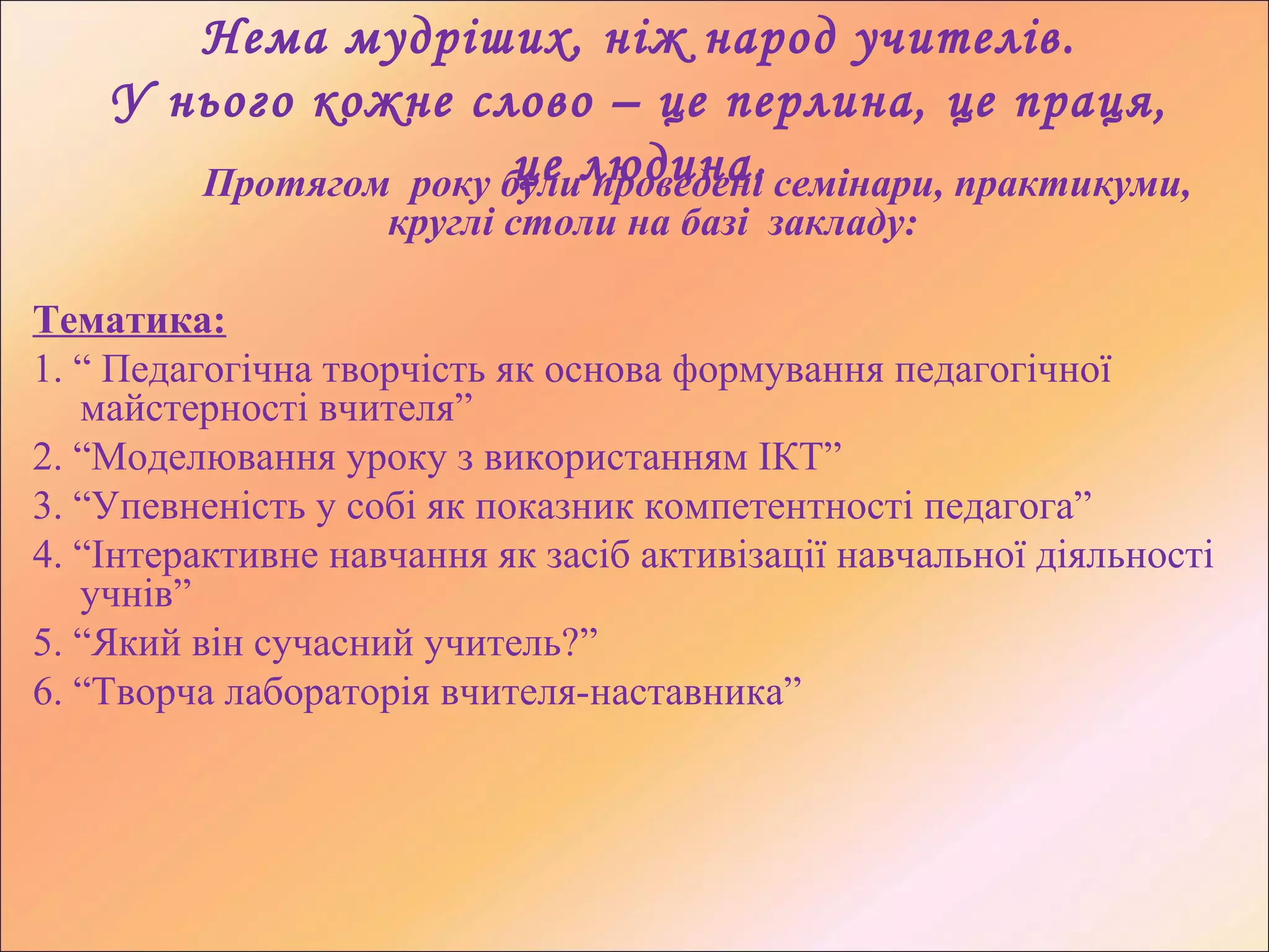 Нема мудріших, ніж народ учителів.
У нього кожне слово – це перлина, це праця,
це людина.Протягом року були проведені семінари, практикуми,
круглі столи на базі закладу:
Тематика:
1. “ Педагогічна творчість як основа формування педагогічної
майстерності вчителя”
2. “Моделювання уроку з використанням ІКТ”
3. “Упевненість у собі як показник компетентності педагога”
4. “Інтерактивне навчання як засіб активізації навчальної діяльності
учнів”
5. “Який він сучасний учитель?”
6. “Творча лабораторія вчителя-наставника”
 