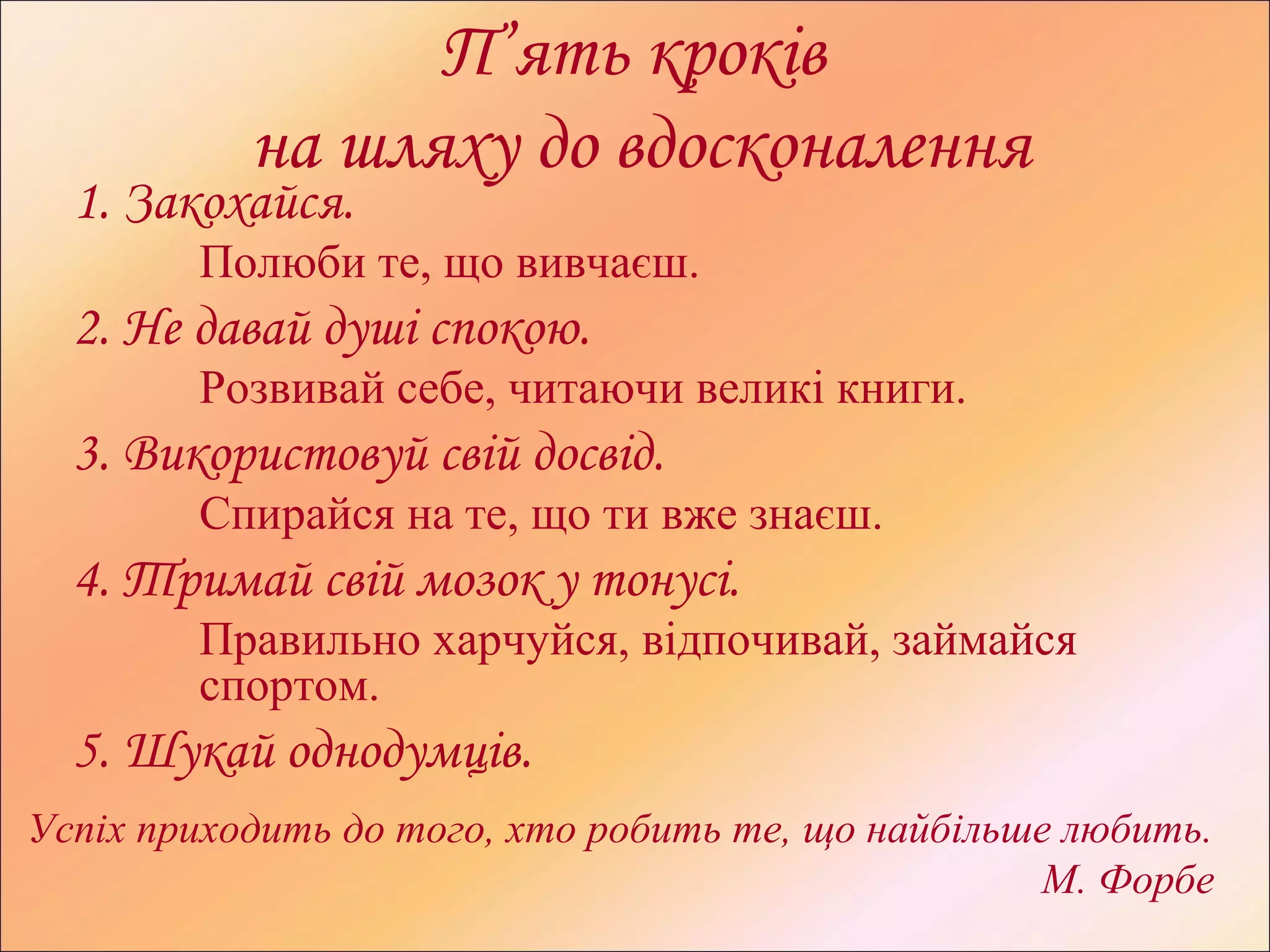 П’ять кроків
на шляху до вдосконалення
1. Закохайся.
Полюби те, що вивчаєш.
2. Не давай душі спокою.
Розвивай себе, читаючи великі книги.
3. Використовуй свій досвід.
Спирайся на те, що ти вже знаєш.
4. Тримай свій мозок у тонусі.
Правильно харчуйся, відпочивай, займайся
спортом.
5. Шукай однодумців.
Успіх приходить до того, хто робить те, що найбільше любить.
М. Форбе
 