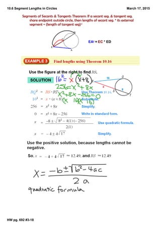 10.6 Segment Lengths in Circles
HW pg. 692 #3­18
March 17, 2015
Segments of Secants & Tangents Theorem: If a secant seg. & tangent seg.
share endpoint outside circle, then lengths of secant seg. * its external
segment = (length of tangent seg)2
E
C
D
A
EA2 = EC * ED
 