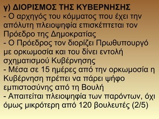 γ) ΔΙΟΡΙΣΜΟΣ ΤΗΣ ΚΥΒΕΡΝΗΣΗΣ
- Ο αρχηγός του κόμματος που έχει την
απόλυτη πλειοψηφία επισκέπτεται τον
Πρόεδρο της Δημοκρατίας
- Ο Πρόεδρος τον διορίζει Πρωθυπουργό
με ορκωμοσία και του δίνει εντολή
σχηματισμού Κυβέρνησης
- Μέσα σε 15 ημέρες από την ορκωμοσία η
Κυβέρνηση πρέπει να πάρει ψήφο
εμπιστοσύνης από τη Βουλή
- Απαιτείται πλειοψηφία των παρόντων, όχι
όμως μικρότερη από 120 βουλευτές (2/5)
 