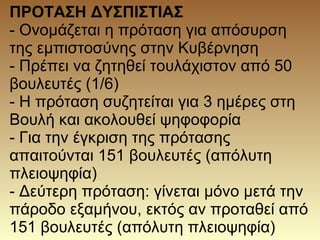 ΠΡΟΤΑΣΗ ΔΥΣΠΙΣΤΙΑΣ
- Ονομάζεται η πρόταση για απόσυρση
της εμπιστοσύνης στην Κυβέρνηση
- Πρέπει να ζητηθεί τουλάχιστον από 50
βουλευτές (1/6)
- Η πρόταση συζητείται για 3 ημέρες στη
Βουλή και ακολουθεί ψηφοφορία
- Για την έγκριση της πρότασης
απαιτούνται 151 βουλευτές (απόλυτη
πλειοψηφία)
- Δεύτερη πρόταση: γίνεται μόνο μετά την
πάροδο εξαμήνου, εκτός αν προταθεί από
151 βουλευτές (απόλυτη πλειοψηφία)
 