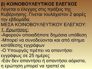 β) ΚΟΙΝΟΒΟΥΛΕΥΤΙΚΟΣ ΕΛΕΓΧΟΣ
Λέγεται ο έλεγχος στις πράξεις της
Κυβέρνησης. Γίνεται τουλάχιστον 2 φορές
την εβδομάδα.
ΜΕΣΑ ΚΟΙΝΟΒΟΥΛΕΥΤΙΚΟΥ ΕΛΕΓΧΟΥ:
1. Ερωτήσεις:
-Αφορούν οποιαδήποτε δημόσια υπόθεση
-Μπορεί να συνοδεύονται και από αίτημα
κατάθεσης εγγράφων
-Ο Υπουργός πρέπει να απαντήσει
εγγράφως σε 25 ημέρες
-Εάν δεν απαντήσει ή απαντήσει αόριστα,
η ερώτηση μπορεί να τραπεί σε
 