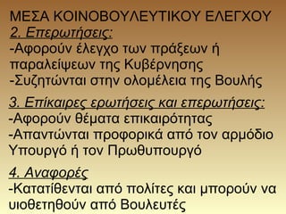 ΜΕΣΑ ΚΟΙΝΟΒΟΥΛΕΥΤΙΚΟΥ ΕΛΕΓΧΟΥ
2. Επερωτήσεις:
-Αφορούν έλεγχο των πράξεων ή
παραλείψεων της Κυβέρνησης
-Συζητώνται στην ολομέλεια της Βουλής
3. Επίκαιρες ερωτήσεις και επερωτήσεις:
-Αφορούν θέματα επικαιρότητας
-Απαντώνται προφορικά από τον αρμόδιο
Υπουργό ή τον Πρωθυπουργό
4. Αναφορές
-Κατατίθενται από πολίτες και μπορούν να
υιοθετηθούν από Βουλευτές
 