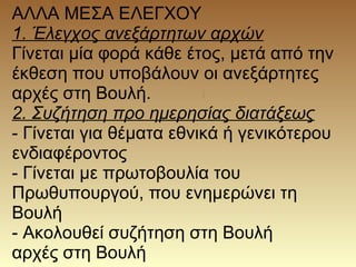 ΑΛΛΑ ΜΕΣΑ ΕΛΕΓΧΟΥ
1. Έλεγχος ανεξάρτητων αρχών
Γίνεται μία φορά κάθε έτος, μετά από την
έκθεση που υποβάλουν οι ανεξάρτητες
αρχές στη Βουλή.
2. Συζήτηση προ ημερησίας διατάξεως
- Γίνεται για θέματα εθνικά ή γενικότερου
ενδιαφέροντος
- Γίνεται με πρωτοβουλία του
Πρωθυπουργού, που ενημερώνει τη
Βουλή
- Ακολουθεί συζήτηση στη Βουλή
αρχές στη Βουλή
 