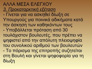 ΑΛΛΑ ΜΕΣΑ ΕΛΕΓΧΟΥ
3. Προκαταρκτική εξέταση
- Γίνεται για να ασκηθεί δίωξη σε
Υπουργούς για ποινικά αδικήματα κατά
την άσκηση των καθηκόντων τους
- Υποβάλλεται πρόταση από 30
τουλάχιστον βουλευτές, που πρέπει να
ψηφιστεί από την απόλυτη πλειοψηφία
του συνολικού αριθμού των βουλευτών
- Το πόρισμα της επιτροπής συζητείται
στη Βουλή και γίνεται ψηφοφορία για τη
δίωξη
 