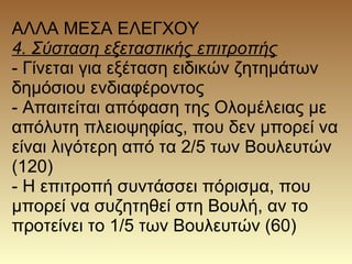 ΑΛΛΑ ΜΕΣΑ ΕΛΕΓΧΟΥ
4. Σύσταση εξεταστικής επιτροπής
- Γίνεται για εξέταση ειδικών ζητημάτων
δημόσιου ενδιαφέροντος
- Απαιτείται απόφαση της Ολομέλειας με
απόλυτη πλειοψηφίας, που δεν μπορεί να
είναι λιγότερη από τα 2/5 των Βουλευτών
(120)
- Η επιτροπή συντάσσει πόρισμα, που
μπορεί να συζητηθεί στη Βουλή, αν το
προτείνει το 1/5 των Βουλευτών (60)
 