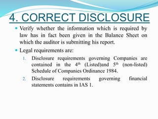 4. CORRECT DISCLOSURE
 Verify whether the information which is required by
law has in fact been given in the Balance Sheet on
which the auditor is submitting his report.
 Legal requirements are:
1. Disclosure requirements governing Companies are
contained in the 4th (Listed)and 5th (non-listed)
Schedule of Companies Ordinance 1984.
2. Disclosure requirements governing financial
statements contains in IAS 1.
 