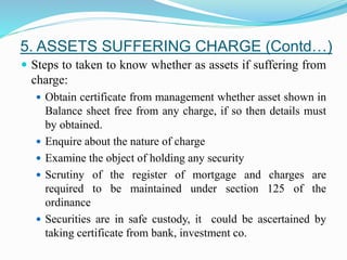  Steps to taken to know whether as assets if suffering from
charge:
 Obtain certificate from management whether asset shown in
Balance sheet free from any charge, if so then details must
by obtained.
 Enquire about the nature of charge
 Examine the object of holding any security
 Scrutiny of the register of mortgage and charges are
required to be maintained under section 125 of the
ordinance
 Securities are in safe custody, it could be ascertained by
taking certificate from bank, investment co.
5. ASSETS SUFFERING CHARGE (Contd…)
 