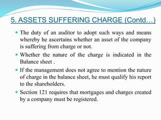  The duty of an auditor to adopt such ways and means
whereby he ascertains whether an asset of the company
is suffering from charge or not.
 Whether the nature of the charge is indicated in the
Balance sheet .
 If the management does not agree to mention the nature
of charge in the balance sheet, he must qualify his report
to the shareholders.
 Section 121 requires that mortgages and charges created
by a company must be registered.
5. ASSETS SUFFERING CHARGE (Contd…)
 