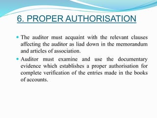 6. PROPER AUTHORISATION
 The auditor must acquaint with the relevant clauses
affecting the auditor as liad down in the memorandum
and articles of association.
 Auditor must examine and use the documentary
evidence which establishes a proper authorisation for
complete verification of the entries made in the books
of accounts.
 
