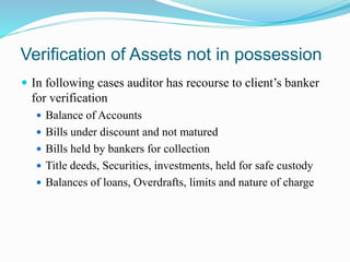 Verification of Assets not in possession
 In following cases auditor has recourse to client’s banker
for verification
 Balance of Accounts
 Bills under discount and not matured
 Bills held by bankers for collection
 Title deeds, Securities, investments, held for safe custody
 Balances of loans, Overdrafts, limits and nature of charge
 