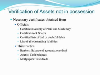 Verification of Assets not in possession
 Necessary certificates obtained from
 Officials
 Certified inventory of Plant and Machinery
 Certified stock Sheets
 Certified lists of bad or doubtful debts
 List of all outstanding liabilities
 Third Parties
 Bankers: Balance of accounts, overdraft
 Agents: Cash balances
 Mortgagors: Title deeds
 