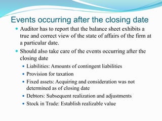 Events occurring after the closing date
 Auditor has to report that the balance sheet exhibits a
true and correct view of the state of affairs of the firm at
a particular date.
 Should also take care of the events occurring after the
closing date
 Liabilities: Amounts of contingent liabilities
 Provision for taxation
 Fixed assets: Acquiring and consideration was not
determined as of closing date
 Debtors: Subsequent realization and adjustments
 Stock in Trade: Establish realizable value
 