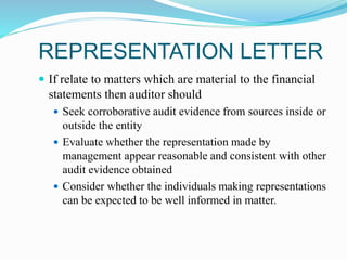 REPRESENTATION LETTER
 If relate to matters which are material to the financial
statements then auditor should
 Seek corroborative audit evidence from sources inside or
outside the entity
 Evaluate whether the representation made by
management appear reasonable and consistent with other
audit evidence obtained
 Consider whether the individuals making representations
can be expected to be well informed in matter.
 