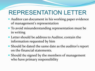 REPRESENTATION LETTER
 Auditor can document in his working paper evidence
of management's representation
 To avoid misunderstanding representation must be
in writing
 Letter should be address to Auditor, contain the
information requested by him
 Should be dated the same date as the auditor’s report
on the financial statements.
 Should the signed by the members of management
who have primary responsibility
 