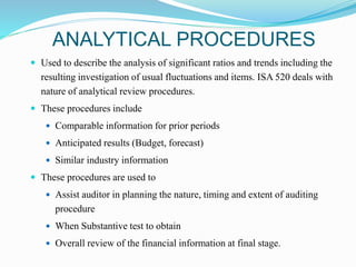 ANALYTICAL PROCEDURES
 Used to describe the analysis of significant ratios and trends including the
resulting investigation of usual fluctuations and items. ISA 520 deals with
nature of analytical review procedures.
 These procedures include
 Comparable information for prior periods
 Anticipated results (Budget, forecast)
 Similar industry information
 These procedures are used to
 Assist auditor in planning the nature, timing and extent of auditing
procedure
 When Substantive test to obtain
 Overall review of the financial information at final stage.
 