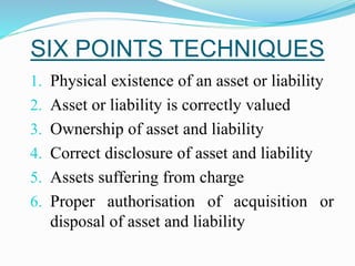 SIX POINTS TECHNIQUES
1. Physical existence of an asset or liability
2. Asset or liability is correctly valued
3. Ownership of asset and liability
4. Correct disclosure of asset and liability
5. Assets suffering from charge
6. Proper authorisation of acquisition or
disposal of asset and liability
 
