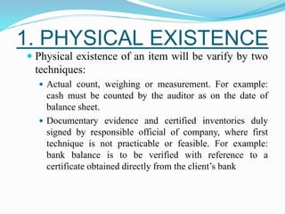 1. PHYSICAL EXISTENCE
 Physical existence of an item will be varify by two
techniques:
 Actual count, weighing or measurement. For example:
cash must be counted by the auditor as on the date of
balance sheet.
 Documentary evidence and certified inventories duly
signed by responsible official of company, where first
technique is not practicable or feasible. For example:
bank balance is to be verified with reference to a
certificate obtained directly from the client’s bank
 
