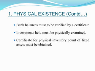 1. PHYSICAL EXISTENCE (Contd…)
 Bank balances must to be verified by a certificate
 Investments held must be physically examined.
 Certificate for physical inventory count of fixed
assets must be obtained.
 