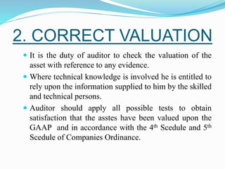 2. CORRECT VALUATION
 It is the duty of auditor to check the valuation of the
asset with reference to any evidence.
 Where technical knowledge is involved he is entitled to
rely upon the information supplied to him by the skilled
and technical persons.
 Auditor should apply all possible tests to obtain
satisfaction that the asstes have been valued upon the
GAAP and in accordance with the 4th Scedule and 5th
Scedule of Companies Ordinance.
 
