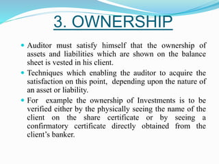 3. OWNERSHIP
 Auditor must satisfy himself that the ownership of
assets and liabilities which are shown on the balance
sheet is vested in his client.
 Techniques which enabling the auditor to acquire the
satisfaction on this point, depending upon the nature of
an asset or liability.
 For example the ownership of Investments is to be
verified either by the physically seeing the name of the
client on the share certificate or by seeing a
confirmatory certificate directly obtained from the
client’s banker.
 