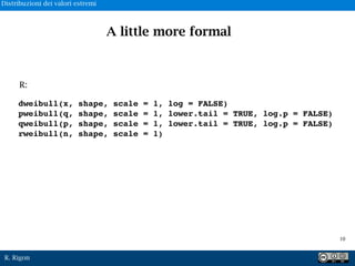 R. Rigon
dweibull(x, shape, scale = 1, log = FALSE)
pweibull(q, shape, scale = 1, lower.tail = TRUE, log.p = FALSE)
qweibull(p, shape, scale = 1, lower.tail = TRUE, log.p = FALSE)
rweibull(n, shape, scale = 1)
R:
A little more formal
!10
Distribuzioni dei valori estremi
 