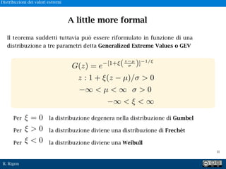 R. Rigon
Il teorema suddetti tuttavia può essere riformulato in funzione di una
distribuzione a tre parametri detta Generalized Extreme Values o GEV
G(z) = e [1+ (z µ
⇤ )] 1/⇥
z : 1 + ⇥(z µ)/⇤ > 0
⇥ < µ < ⇥ ⇤ > 0
⇥ < ⇥ < ⇥
Per la distribuzione degenera nella distribuzione di Gumbel
Per la distribuzione diviene una distribuzione di Frechèt
Per la distribuzione diviene una Weibull
= 0
> 0
< 0
A little more formal
!11
Distribuzioni dei valori estremi
 