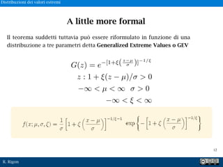 R. Rigon
Il teorema suddetti tuttavia può essere riformulato in funzione di una
distribuzione a tre parametri detta Generalized Extreme Values o GEV
G(z) = e [1+ (z µ
⇤ )] 1/⇥
z : 1 + ⇥(z µ)/⇤ > 0
⇥ < µ < ⇥ ⇤ > 0
⇥ < ⇥ < ⇥
A little more formal
!12
Distribuzioni dei valori estremi
 