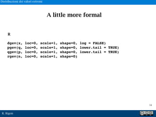 R. Rigon
dgev(x, loc=0, scale=1, shape=0, log = FALSE)
pgev(q, loc=0, scale=1, shape=0, lower.tail = TRUE)
qgev(p, loc=0, scale=1, shape=0, lower.tail = TRUE)
rgev(n, loc=0, scale=1, shape=0)
R
A little more formal
!14
Distribuzioni dei valori estremi
 