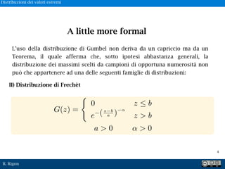 R. Rigon
L’uso della distribuzione di Gumbel non deriva da un capriccio ma da un
Teorema, il quale afferma che, sotto ipotesi abbastanza generali, la
distribuzione dei massimi scelti da campioni di opportuna numerosità non
può che appartenere ad una delle seguenti famiglie di distribuzioni:
II) Distribuzione di Frechèt
G(z) =
0 z b
e (z b
a ) z > b
> 0a > 0
A little more formal
!4
Distribuzioni dei valori estremi
 