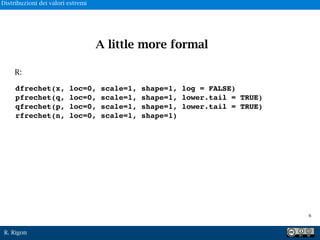 R. Rigon
dfrechet(x, loc=0, scale=1, shape=1, log = FALSE)
pfrechet(q, loc=0, scale=1, shape=1, lower.tail = TRUE)
qfrechet(p, loc=0, scale=1, shape=1, lower.tail = TRUE)
rfrechet(n, loc=0, scale=1, shape=1)
R:
A little more formal
!6
Distribuzioni dei valori estremi
 
