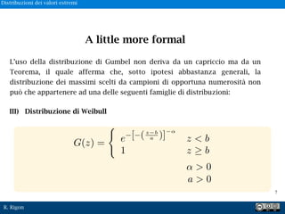 R. Rigon
L’uso della distribuzione di Gumbel non deriva da un capriccio ma da un
Teorema, il quale afferma che, sotto ipotesi abbastanza generali, la
distribuzione dei massimi scelti da campioni di opportuna numerosità non
può che appartenere ad una delle seguenti famiglie di distribuzioni:
> 0
a > 0
G(z) = e [ (z b
a )] z < b
1 z b
A little more formal
III) Distribuzione di Weibull
!7
Distribuzioni dei valori estremi
 