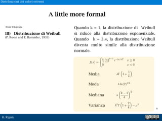 R. Rigon
Quando k = 1, la distribuzione di Weibull
si riduce alla distribuzione esponenziale.
Quando k = 3.4, la distribuzione Weibull
diventa molto simile alla distribuzione
normale.
Media
Moda
Mediana
Varianza
from Wikipedia
III) Distribuzione di Weibull
(P. Rosin and E. Rammler, 1933)
A little more formal
!9
Distribuzioni dei valori estremi
 