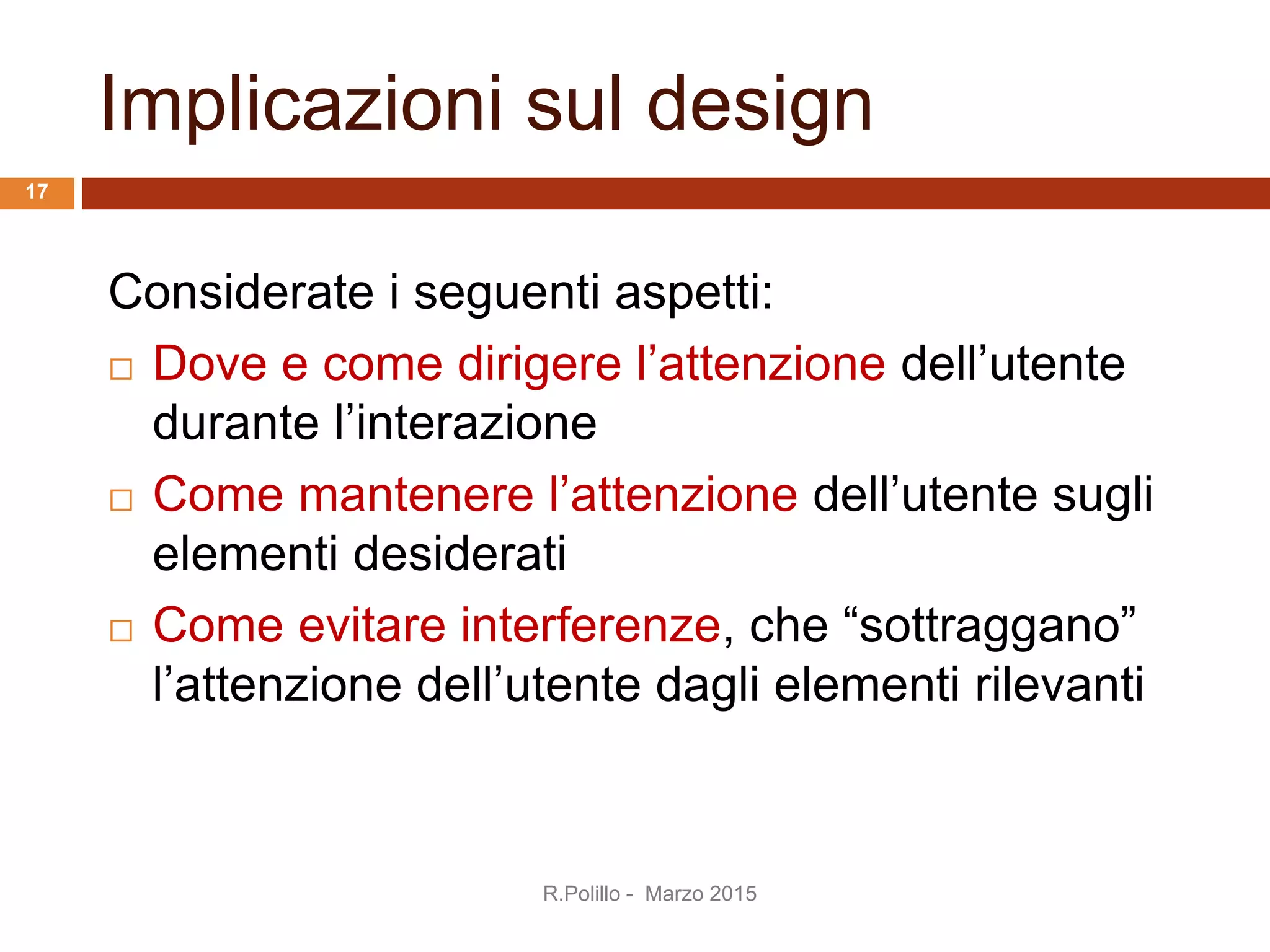 Implicazioni sul design
Considerate i seguenti aspetti:
 Dove e come dirigere l’attenzione dell’utente
durante l’interazione
 Come mantenere l’attenzione dell’utente sugli
elementi desiderati
 Come evitare interferenze, che “sottraggano”
l’attenzione dell’utente dagli elementi rilevanti
17
R.Polillo - Marzo 2015
 