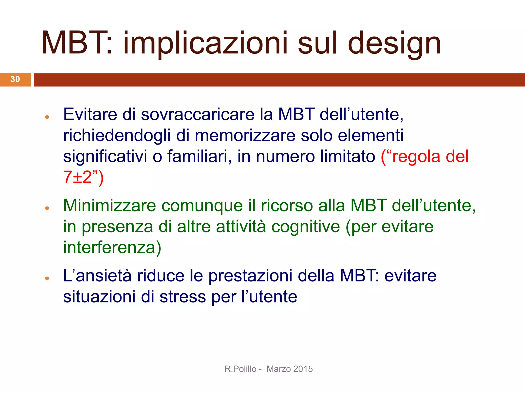 MBT: implicazioni sul design
 Evitare di sovraccaricare la MBT dell’utente,
richiedendogli di memorizzare solo elementi
significativi o familiari, in numero limitato (“regola del
7±2”)
 Minimizzare comunque il ricorso alla MBT dell’utente,
in presenza di altre attività cognitive (per evitare
interferenza)
 L’ansietà riduce le prestazioni della MBT: evitare
situazioni di stress per l’utente
R.Polillo - Marzo 2015
30
 