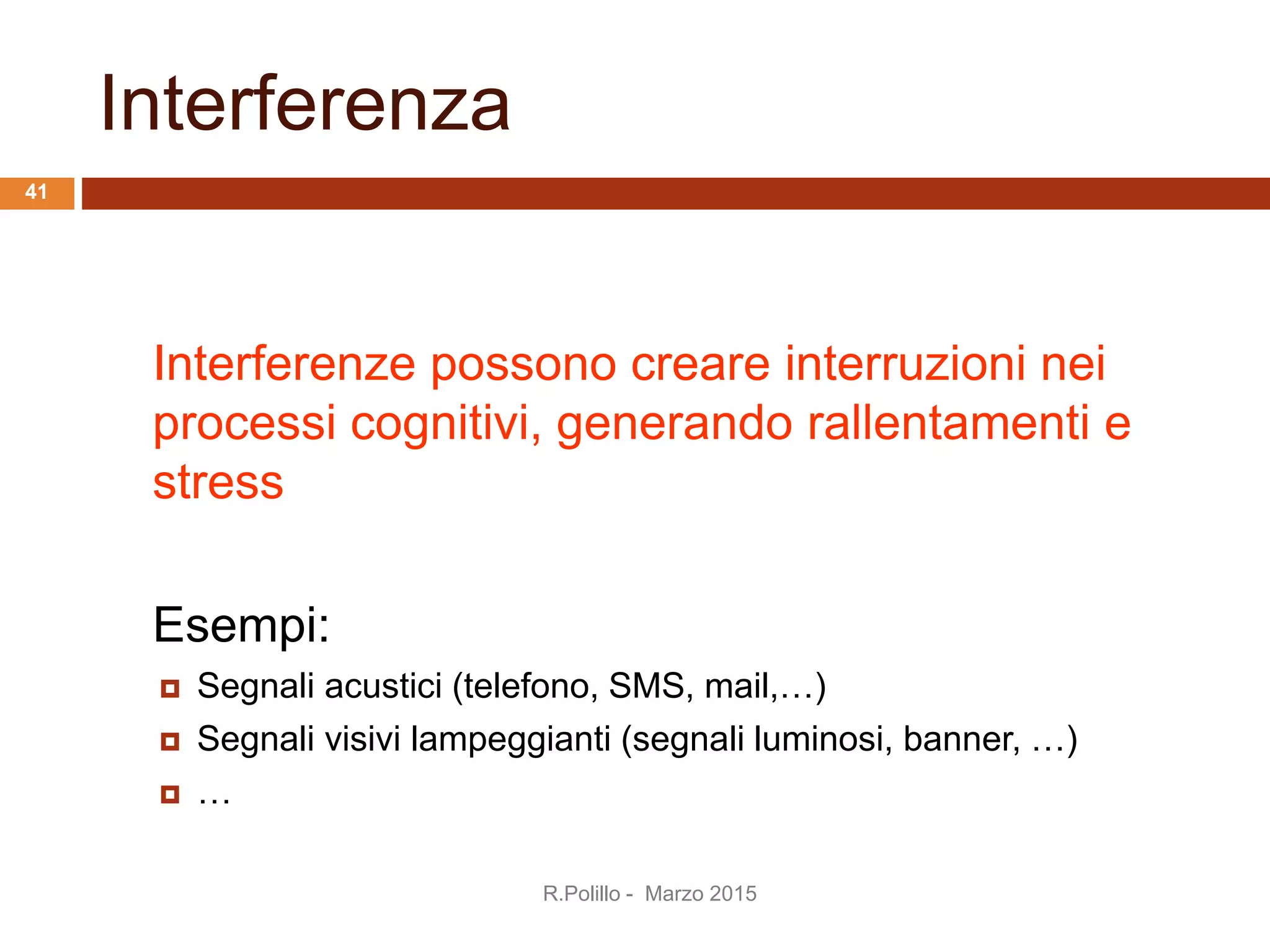 Interferenza
Interferenze possono creare interruzioni nei
processi cognitivi, generando rallentamenti e
stress
Esempi:
 Segnali acustici (telefono, SMS, mail,…)
 Segnali visivi lampeggianti (segnali luminosi, banner, …)
 …
R.Polillo - Marzo 2015
41
 