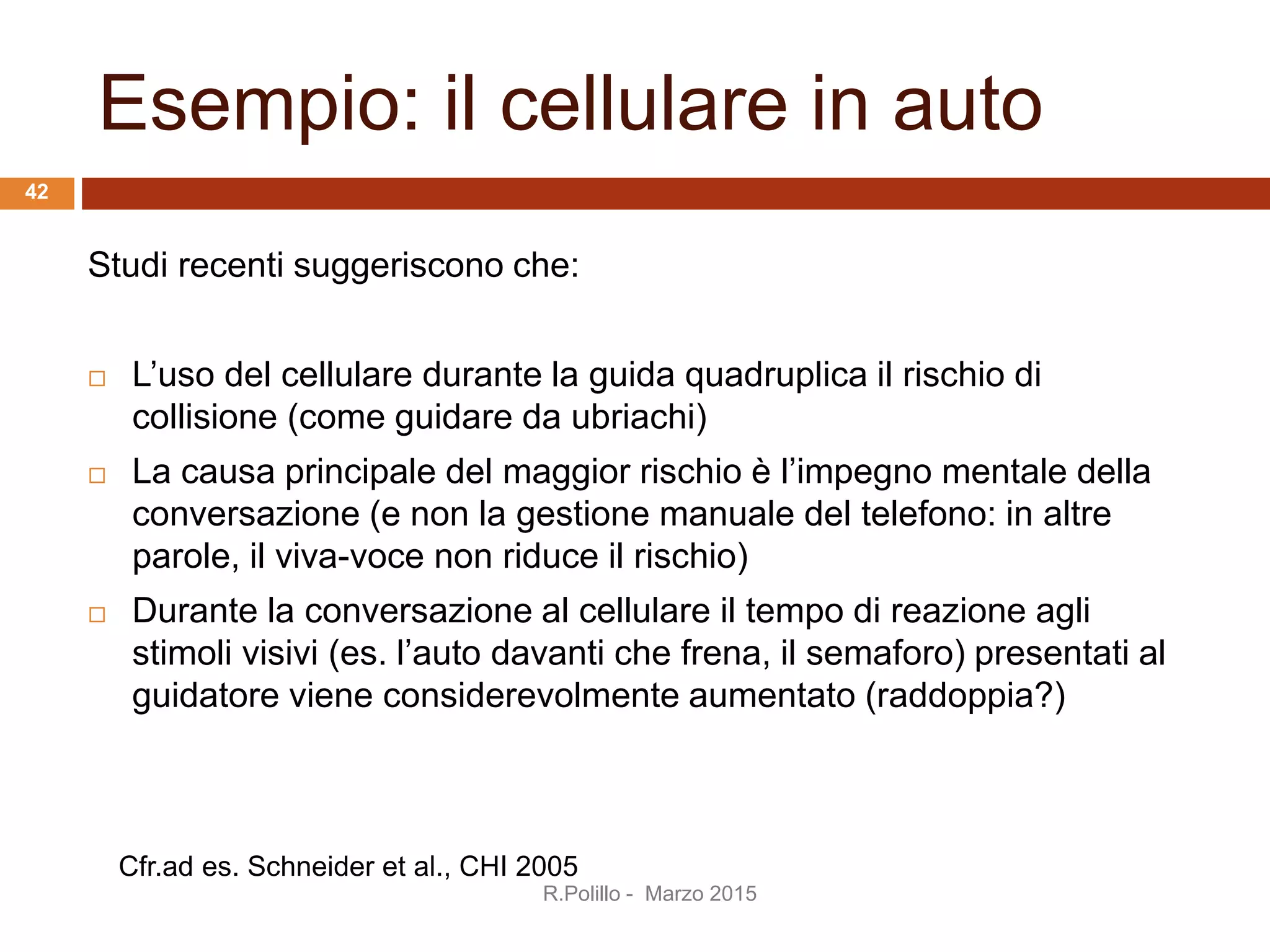 Esempio: il cellulare in auto
Studi recenti suggeriscono che:
 L’uso del cellulare durante la guida quadruplica il rischio di
collisione (come guidare da ubriachi)
 La causa principale del maggior rischio è l’impegno mentale della
conversazione (e non la gestione manuale del telefono: in altre
parole, il viva-voce non riduce il rischio)
 Durante la conversazione al cellulare il tempo di reazione agli
stimoli visivi (es. l’auto davanti che frena, il semaforo) presentati al
guidatore viene considerevolmente aumentato (raddoppia?)
Cfr.ad es. Schneider et al., CHI 2005
R.Polillo - Marzo 2015
42
 