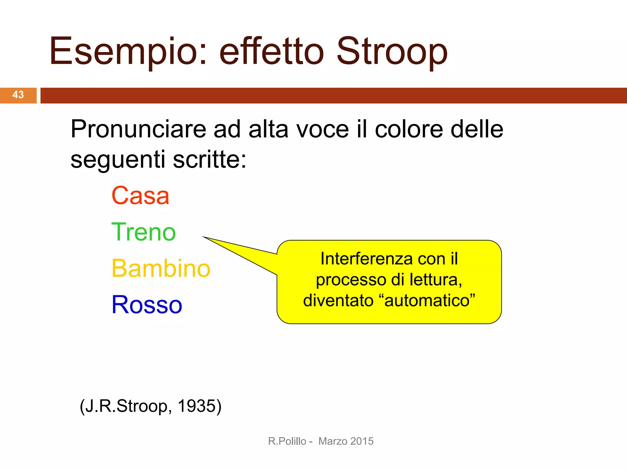 Esempio: effetto Stroop
Pronunciare ad alta voce il colore delle
seguenti scritte:
Casa
Treno
Bambino
Rosso
Interferenza con il
processo di lettura,
diventato “automatico”
(J.R.Stroop, 1935)
R.Polillo - Marzo 2015
43
 