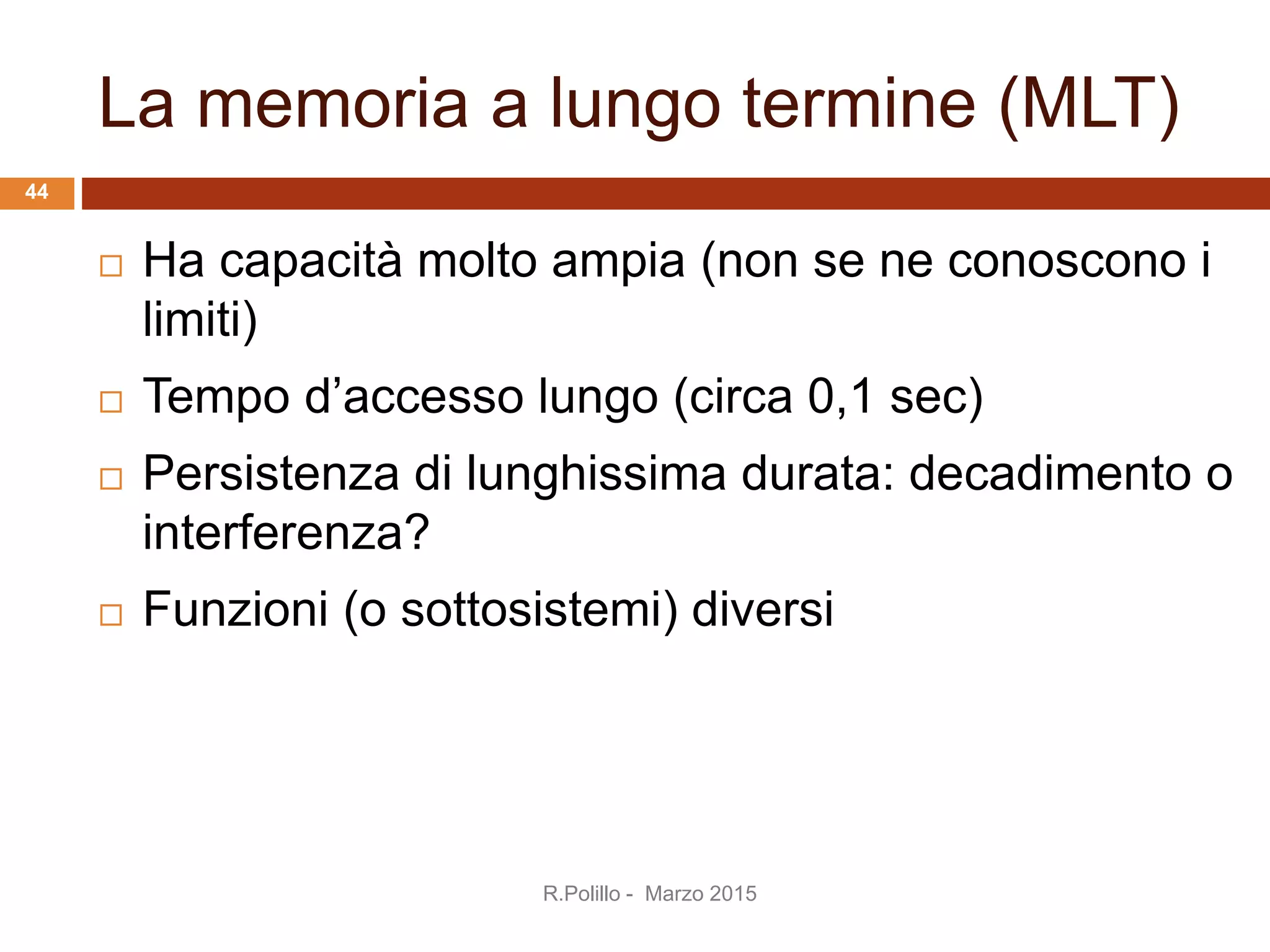 La memoria a lungo termine (MLT)
 Ha capacità molto ampia (non se ne conoscono i
limiti)
 Tempo d’accesso lungo (circa 0,1 sec)
 Persistenza di lunghissima durata: decadimento o
interferenza?
 Funzioni (o sottosistemi) diversi
44
R.Polillo - Marzo 2015
 