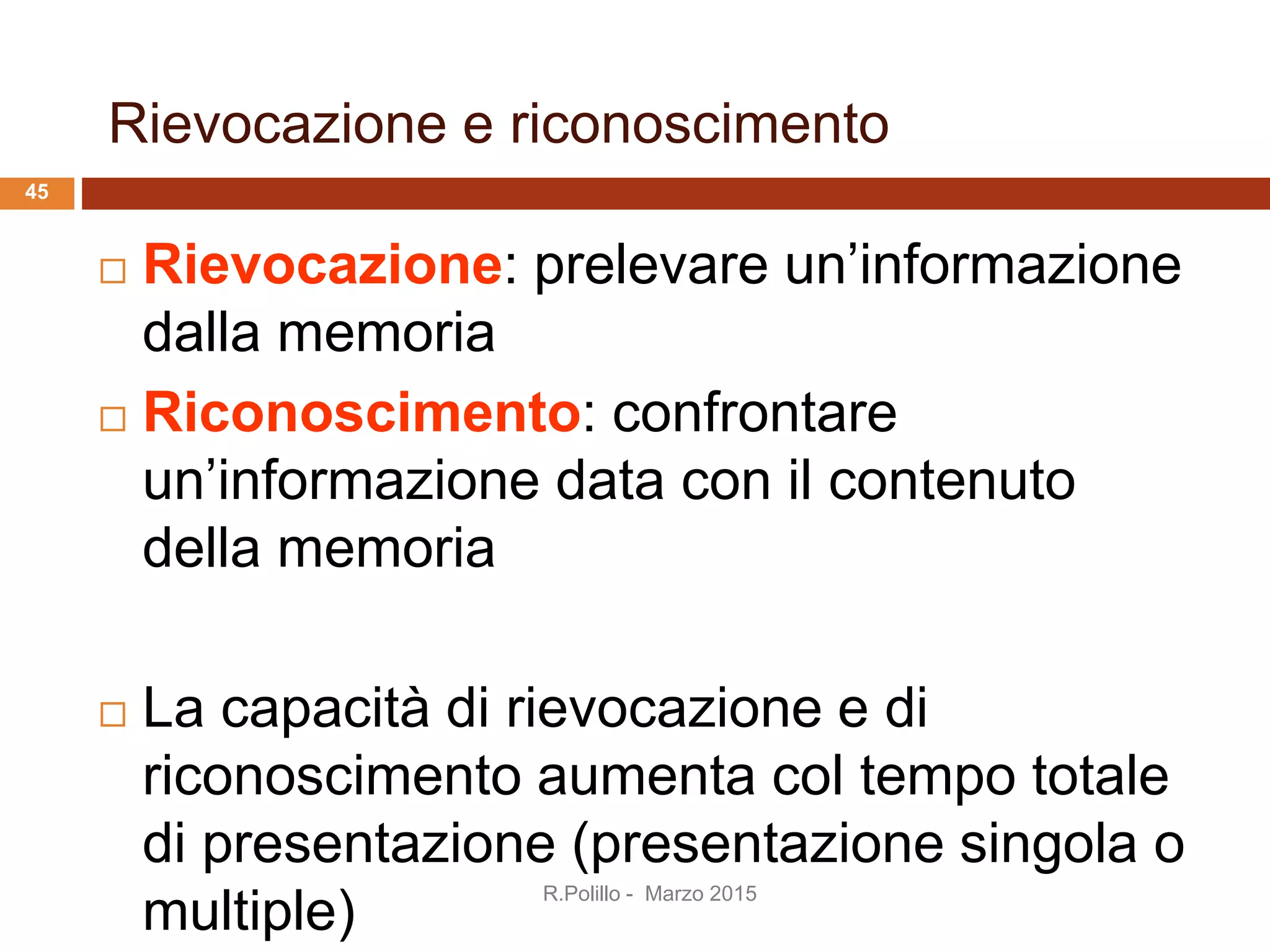 Rievocazione e riconoscimento
 Rievocazione: prelevare un’informazione
dalla memoria
 Riconoscimento: confrontare
un’informazione data con il contenuto
della memoria
 La capacità di rievocazione e di
riconoscimento aumenta col tempo totale
di presentazione (presentazione singola o
multiple)
R.Polillo - Marzo 2015
45
 