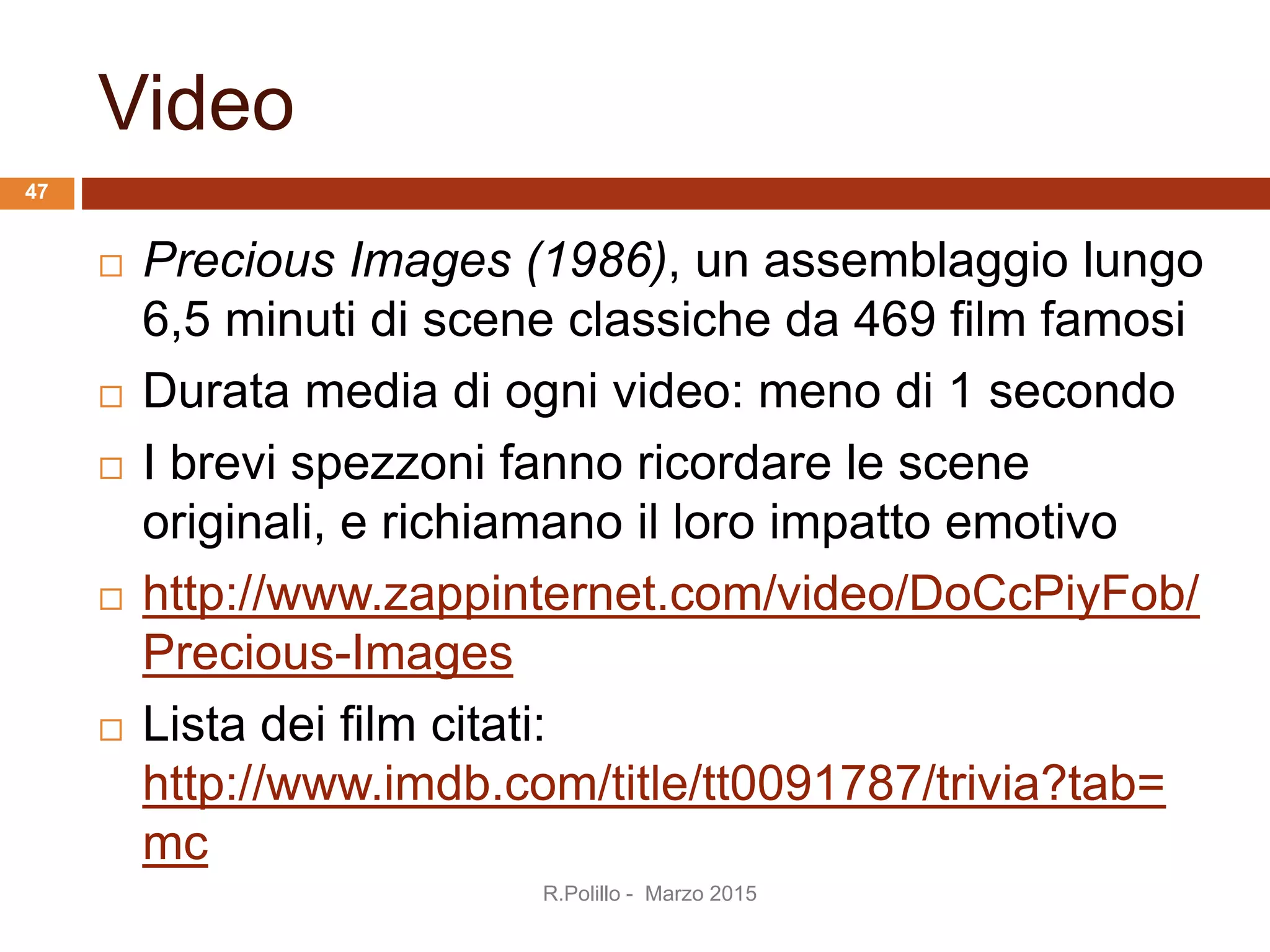 Video
 Precious Images (1986), un assemblaggio lungo
6,5 minuti di scene classiche da 469 film famosi
 Durata media di ogni video: meno di 1 secondo
 I brevi spezzoni fanno ricordare le scene
originali, e richiamano il loro impatto emotivo
 http://www.zappinternet.com/video/DoCcPiyFob/
Precious-Images
 Lista dei film citati:
http://www.imdb.com/title/tt0091787/trivia?tab=
mc
47
R.Polillo - Marzo 2015
 