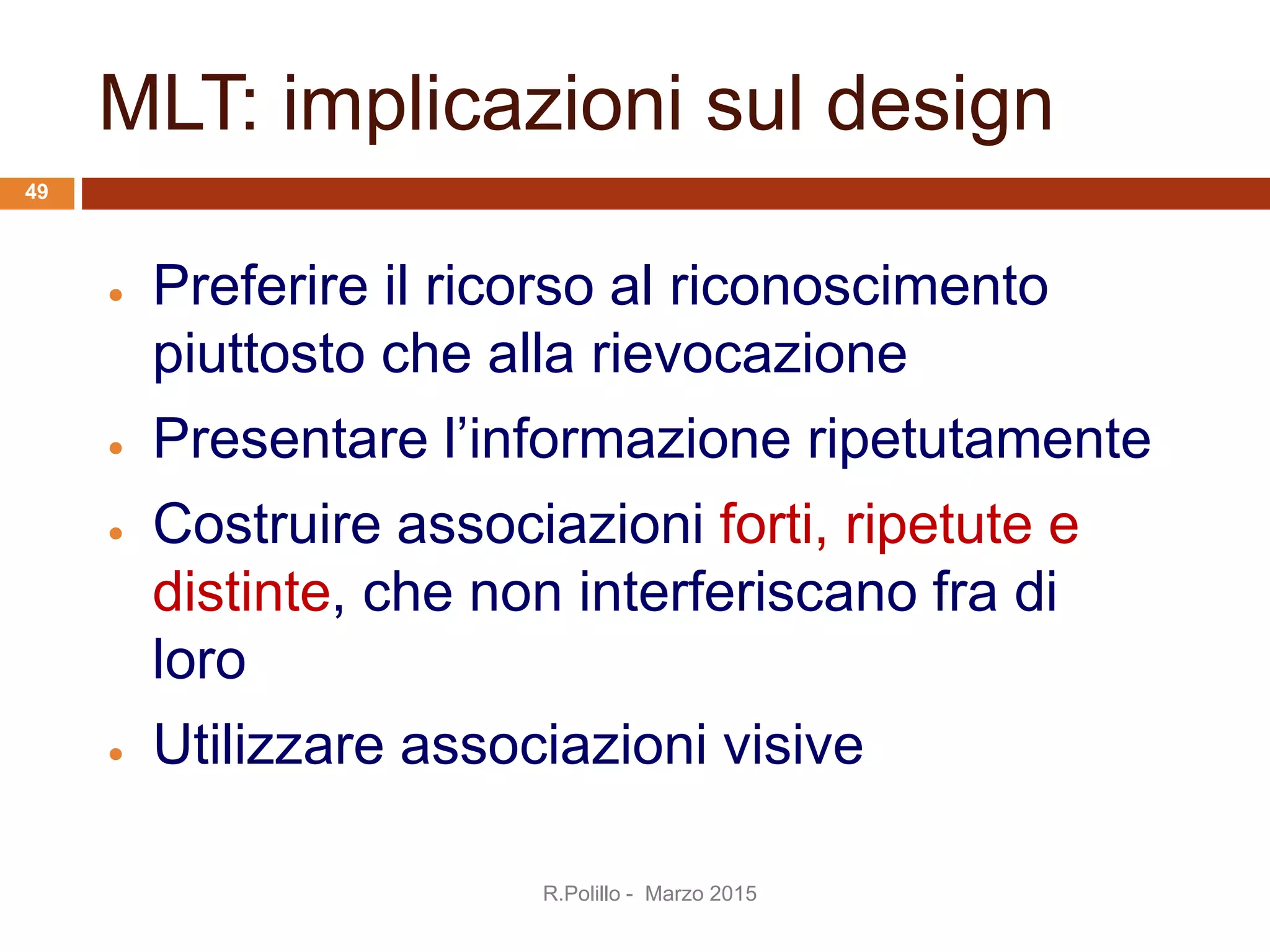 MLT: implicazioni sul design
 Preferire il ricorso al riconoscimento
piuttosto che alla rievocazione
 Presentare l’informazione ripetutamente
 Costruire associazioni forti, ripetute e
distinte, che non interferiscano fra di
loro
 Utilizzare associazioni visive
R.Polillo - Marzo 2015
49
 