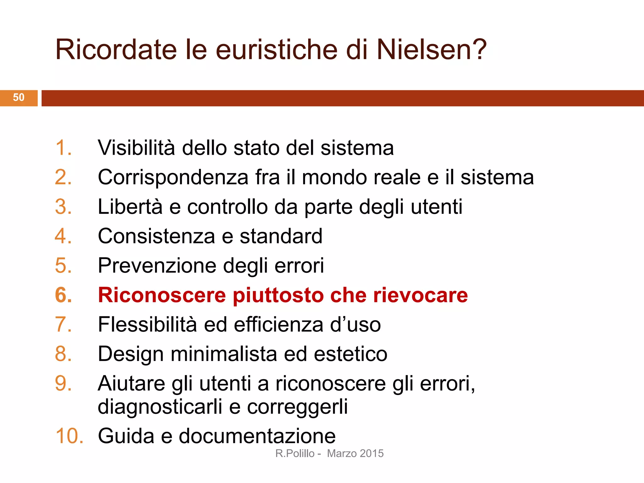 Ricordate le euristiche di Nielsen?
1. Visibilità dello stato del sistema
2. Corrispondenza fra il mondo reale e il sistema
3. Libertà e controllo da parte degli utenti
4. Consistenza e standard
5. Prevenzione degli errori
6. Riconoscere piuttosto che rievocare
7. Flessibilità ed efficienza d’uso
8. Design minimalista ed estetico
9. Aiutare gli utenti a riconoscere gli errori,
diagnosticarli e correggerli
10. Guida e documentazione
R.Polillo - Marzo 2015
50
 