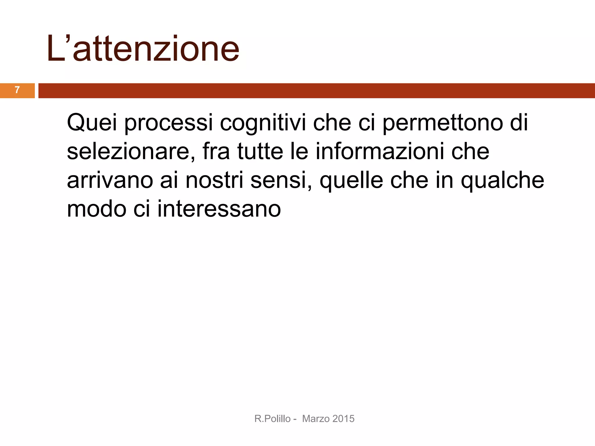L’attenzione
Quei processi cognitivi che ci permettono di
selezionare, fra tutte le informazioni che
arrivano ai nostri sensi, quelle che in qualche
modo ci interessano
R.Polillo - Marzo 2015
7
 