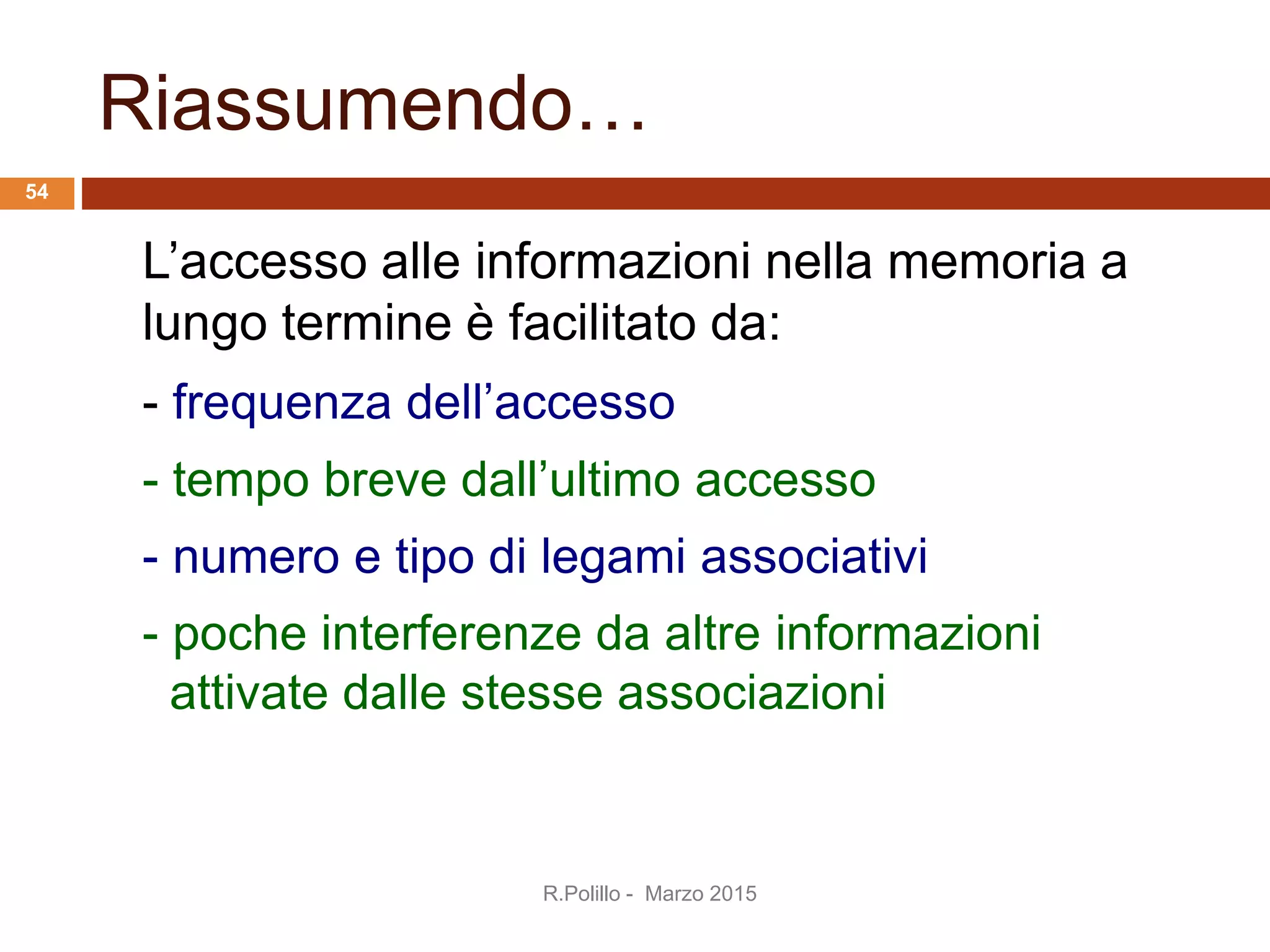Riassumendo…
L’accesso alle informazioni nella memoria a
lungo termine è facilitato da:
- frequenza dell’accesso
- tempo breve dall’ultimo accesso
- numero e tipo di legami associativi
- poche interferenze da altre informazioni
attivate dalle stesse associazioni
R.Polillo - Marzo 2015
54
 