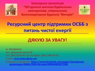 Громадська організація
“Об’єднання житлово-будівельних
кооперативів, співвласників
багатоквартирних будинків “Вікторія”
Ресурсний центр підтримки ОСББ з
питань чистої енергії_______________________________________________________________
ДЯКУЮ ЗА УВАГУ!____________________________________________________________________________________________________________________________________________________________________________
м. Запоріжжя
вул. Дзержинського,26
тел. (0612)270-61-18, тел-факс. (061) 764-54-20
E-mail: victoriabest@ukr.net
Сторінка на facebook: https://www.facebook.com/pages/Громадська-
організація-ОЖБК-СБКБ-Вікторія/498304830272390
 