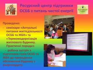 Ресурсний центр підтримки
ОСББ з питань чистої енергії
Проведено:
- семінари «Актуальні
питання життєдіяльності
ОСББ та ЖБК» та
«Термомодернізація
житлового будинку.
Практичні поради»
- робоча зустріч з
підготовки голів ОСББ та
ЖБК до проведення
обстеження будинку з
енергоаудиту
 