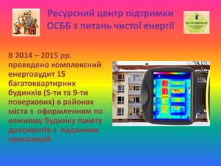 Ресурсний центр підтримки
ОСББ з питань чистої енергії
В 2014 – 2015 рр.
проведено комплексний
енергоаудит 15
багатоквартирних
будинків (5-ти та 9-ти
поверхових) в районах
міста з оформленням по
кожному будинку пакету
документів з наданням
пропозицій
 