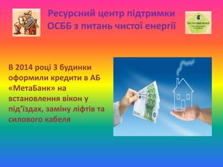 Ресурсний центр підтримки
ОСББ з питань чистої енергії
В 2014 році 3 будинки
оформили кредити в АБ
«МетаБанк» на
встановлення вікон у
під’їздах, заміну ліфтів та
силового кабеля
 