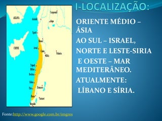 ORIENTE MÉDIO –
ÁSIA
AO SUL – ISRAEL,
NORTE E LESTE-SIRIA
E OESTE – MAR
MEDITERÂNEO.
ATUALMENTE:
LÍBANO E SÍRIA.
Fonte:http://www.google.com.br/imgres
 